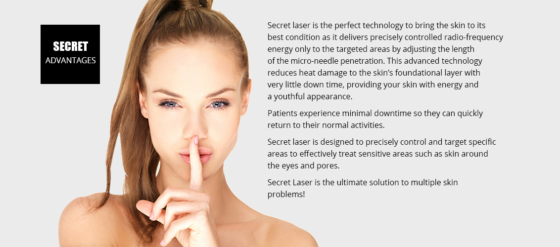 Secret laser is the perfect technology to bring the skin
				to its best condition as it delivers precisely controlled 
				radio-frequency energy only to the targeted areas
				by adjusting the length of the micro-needle penetration. 
				This advanced technology reduces heat damage to
				the skin's foundational layer with very little down time, 
				providing your skin with energy and a youthful
				appearance.